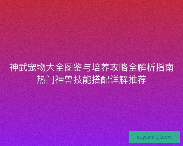 神武宠物大全图鉴与培养攻略全解析指南热门神兽技能搭配详解推荐