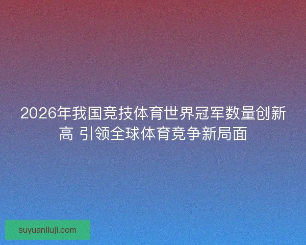 2026年我国竞技体育世界冠军数量创新高 引领全球体育竞争新局面