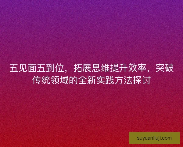 五见面五到位，拓展思维提升效率，突破传统领域的全新实践方法探讨