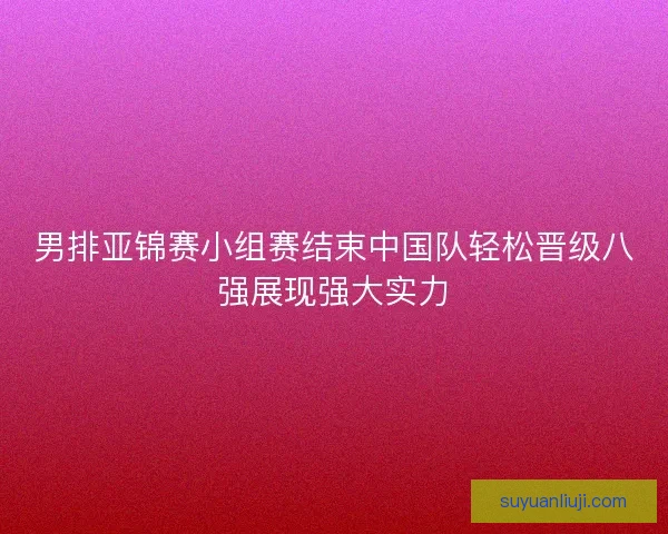 男排亚锦赛小组赛结束中国队轻松晋级八强展现强大实力