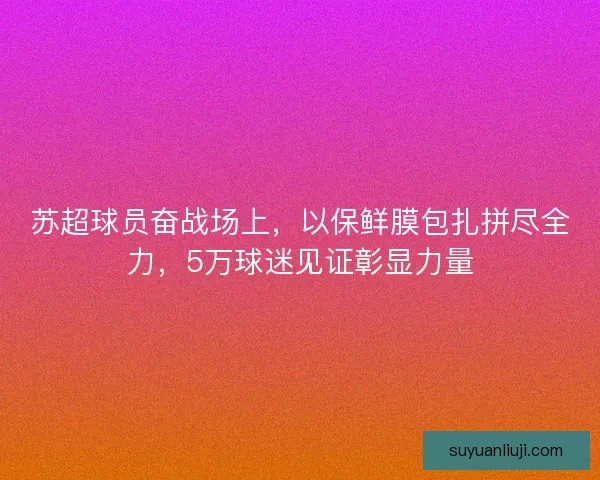 苏超球员奋战场上，以保鲜膜包扎拼尽全力，5万球迷见证彰显力量